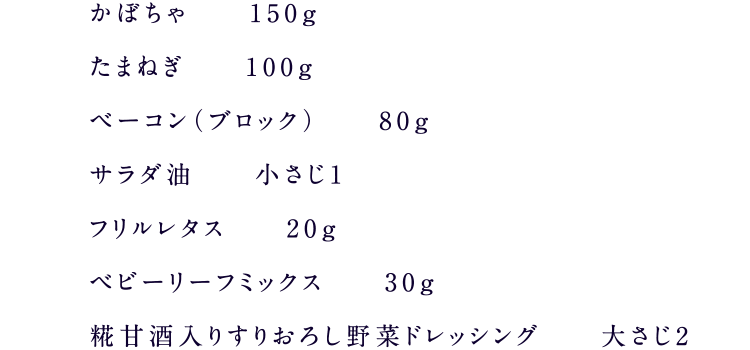 かぼちゃ150g、たまねぎ100g、ベーコン（ブロック）80g、サラダ油小さじ1、フリルレタス20g、ベビーリーフミックス30g、糀甘酒入りすりおろし野菜ドレッシング大さじ2