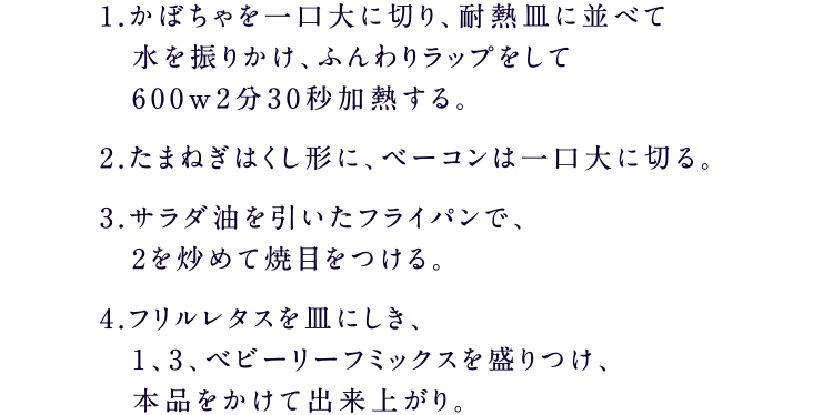 1.かぼちゃを一口大に切り、耐熱皿に並べて水を振りかけ、ふんわりラップをして600w2分30秒加熱する。2.たまねぎはくし形に、ベーコンは一口大に切る。3.サラダ油を引いたフライパンで、2を炒めて焼目をつける。4.フリルレタスを皿にしき、1、3、ベビーリーフミックスを盛りつけ、本品をかけて出来上がり。