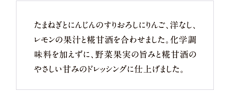 たまねぎとにんじんのすりおろしにりんご、洋なし、レモンの果汁と糀甘酒を合わせました。化学調味料を加えずに、野菜果実の旨みと糀甘酒のやさしい甘みのドレッシングに仕上げました。