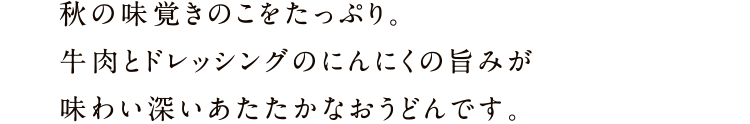 秋の味覚きのこをたっぷり。牛肉とドレッシングのにんにくの旨みが味わい深いあたたかなおうどんです。