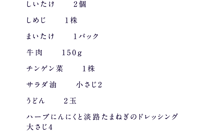 しいたけ2個、しめじ1株、まいたけ1パック、牛肉150g、チンゲン菜1株、サラダ油小さじ2、うどん2玉、ハーブにんにくと淡路たまねぎのドレッシング大さじ4