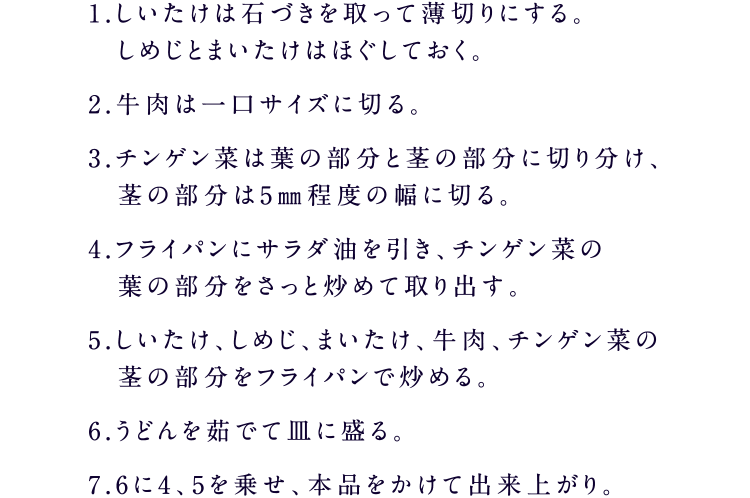 1.しいたけは石づきを取って薄切りにする。しめじとまいたけはほぐしておく。2.牛肉は一口サイズに切る。3.チンゲン菜は葉の部分と茎の部分に切り分け、　茎の部分は5㎜程度の幅に切る。4.フライパンにサラダ油を引き、チンゲン菜の　葉の部分をさっと炒めて取り出す。5.しいたけ、しめじ、まいたけ、牛肉、チンゲン菜の茎の部分をフライパンで炒める。6.うどんを茹でて皿に盛る。7.6に4、5を乗せ、本品をかけて出来上がり。