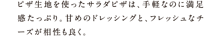 ピザ生地を使ったサラダピザは、手軽なのに満足感たっぷり。甘めのドレッシングと、フレッシュなチーズが相性も良く。