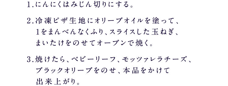 1.にんにくはみじん切りにする。2.冷凍ピザ生地にオリーブオイルを塗って、1をまんべんなくふり、スライスした玉ねぎ、まいたけをのせてオーブンで焼く。3.焼けたら、ベビーリーフ、モッツァレラチーズ、ブラックオリーブをのせ、本品をかけて出来上がり。